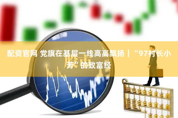 配资官网 党旗在基层一线高高飘扬｜“97村长小芳”的致富经