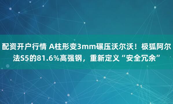 配资开户行情 A柱形变3mm碾压沃尔沃！极狐阿尔法S5的81.6%高强钢，重新定义“安全冗余”