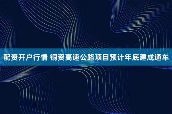 配资开户行情 铜资高速公路项目预计年底建成通车