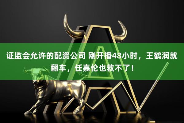 证监会允许的配资公司 刚开播48小时，王鹤润就翻车，任嘉伦也救不了！