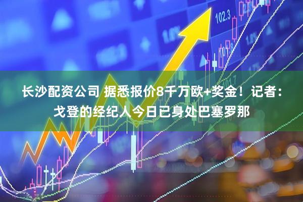 长沙配资公司 据悉报价8千万欧+奖金！记者：戈登的经纪人今日已身处巴塞罗那