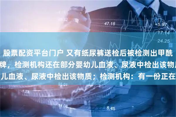 股票配资平台门户 又有纸尿裤送检后被检测出甲酰胺，涉及Babycare品牌，检测机构还在部分婴幼儿血液、尿液中检出该物质；检测机构：有一份正在复测