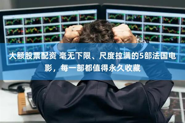 大额股票配资 毫无下限、尺度拉满的5部法国电影，每一部都值得永久收藏