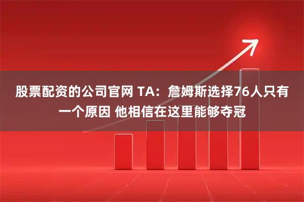 股票配资的公司官网 TA：詹姆斯选择76人只有一个原因 他相信在这里能够夺冠