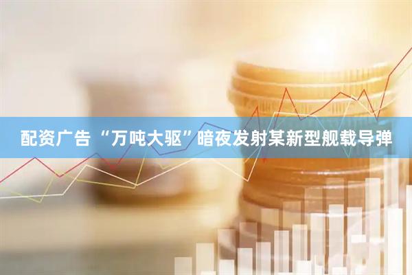 配资广告 “万吨大驱”暗夜发射某新型舰载导弹