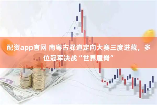 配资app官网 南粤古驿道定向大赛三度进藏，多位冠军决战“世界屋脊”