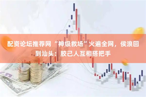 配资论坛推荐网 “神级救场”火遍全网，侯浪回到汕头：胶己人互相搭把手